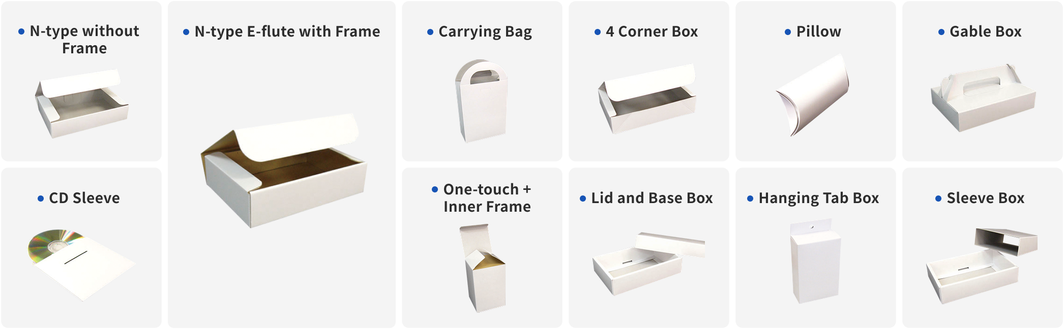 N-type without Frame/
N-type E-flute with Frame/Carrying Bag/4 Corner Box/Pillow/Gable Box/CD Sleeve/One-touch+Inner Frame/Lid and Base Box/Hanging Tab Box/Sleeve Box