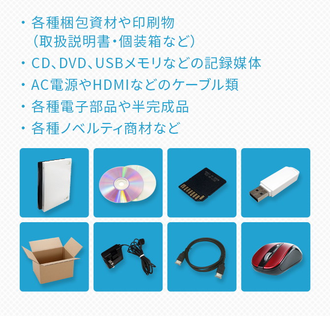 ・各種梱包資材や印刷物（取扱説明書・個装箱など）・CD、DVD、USBメモリなどの記録媒体・AC電源やHDMIなどのケーブル類・各種電子部品や半完成品・各種ノベルティ商材など